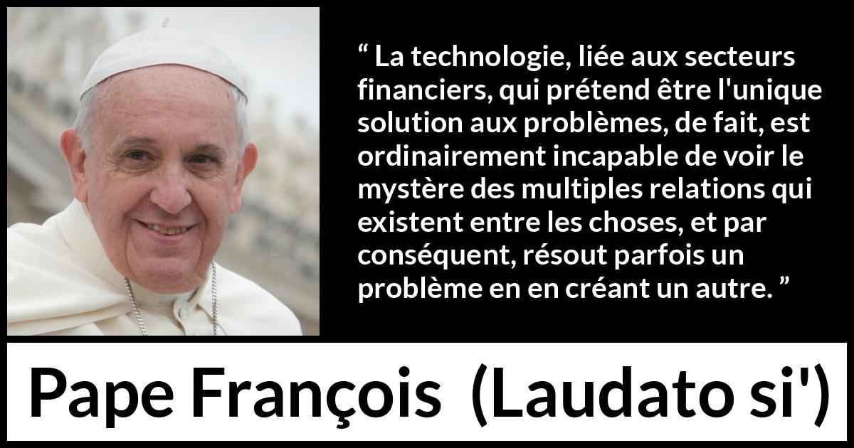 Citation de Pape François sur les problèmes tirée de Laudato si' - La technologie, liée aux secteurs financiers, qui prétend être l'unique solution aux problèmes, de fait, est ordinairement incapable de voir le mystère des multiples relations qui existent entre les choses, et par conséquent, résout parfois un problème en en créant un autre.