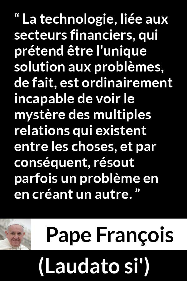 Citation de Pape François sur les problèmes tirée de Laudato si' - La technologie, liée aux secteurs financiers, qui prétend être l'unique solution aux problèmes, de fait, est ordinairement incapable de voir le mystère des multiples relations qui existent entre les choses, et par conséquent, résout parfois un problème en en créant un autre.