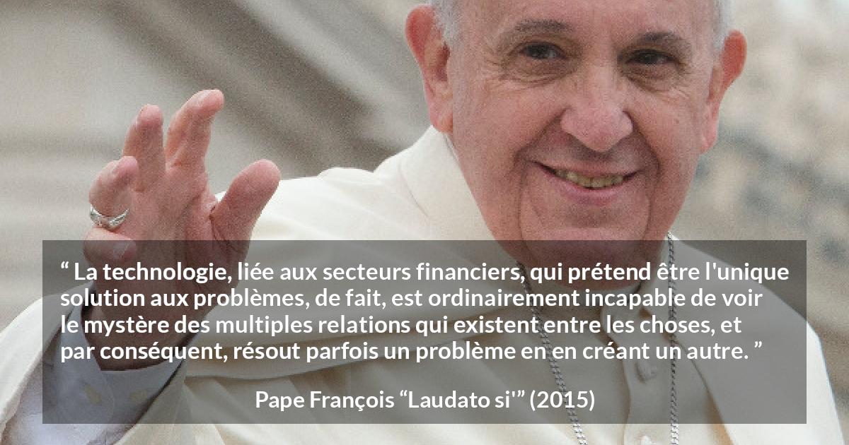 Citation de Pape François sur les problèmes tirée de Laudato si' - La technologie, liée aux secteurs financiers, qui prétend être l'unique solution aux problèmes, de fait, est ordinairement incapable de voir le mystère des multiples relations qui existent entre les choses, et par conséquent, résout parfois un problème en en créant un autre.