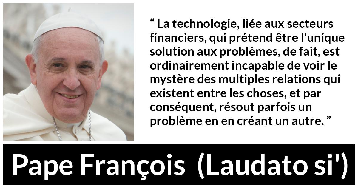 Citation de Pape François sur les problèmes tirée de Laudato si' - La technologie, liée aux secteurs financiers, qui prétend être l'unique solution aux problèmes, de fait, est ordinairement incapable de voir le mystère des multiples relations qui existent entre les choses, et par conséquent, résout parfois un problème en en créant un autre.