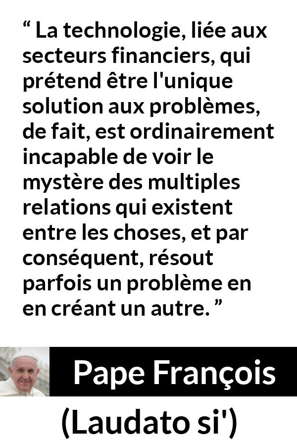 Citation de Pape François sur les problèmes tirée de Laudato si' - La technologie, liée aux secteurs financiers, qui prétend être l'unique solution aux problèmes, de fait, est ordinairement incapable de voir le mystère des multiples relations qui existent entre les choses, et par conséquent, résout parfois un problème en en créant un autre.
