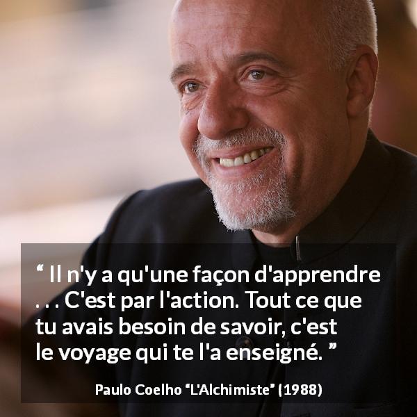 Citation de Paulo Coelho sur l'action tirée de L'Alchimiste - Il n'y a qu'une façon d'apprendre . . . C'est par l'action. Tout ce que tu avais besoin de savoir, c'est le voyage qui te l'a enseigné.
