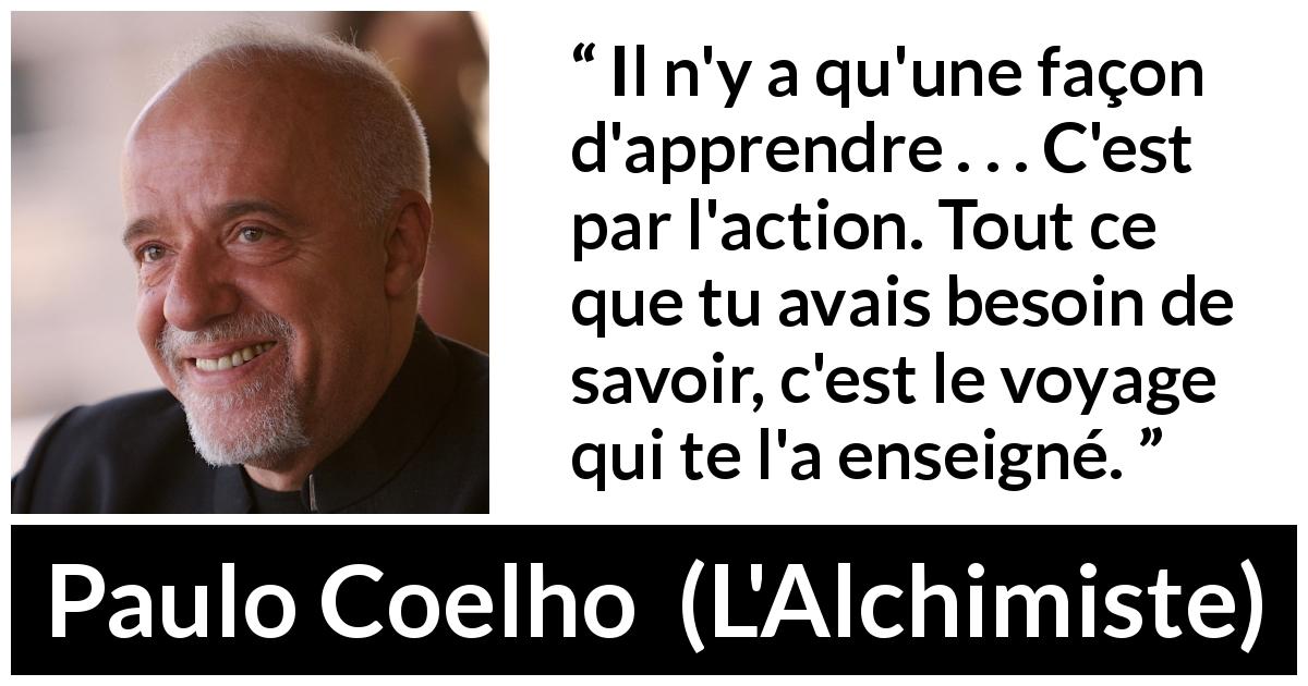 Citation de Paulo Coelho sur l'action tirée de L'Alchimiste - Il n'y a qu'une façon d'apprendre . . . C'est par l'action. Tout ce que tu avais besoin de savoir, c'est le voyage qui te l'a enseigné.