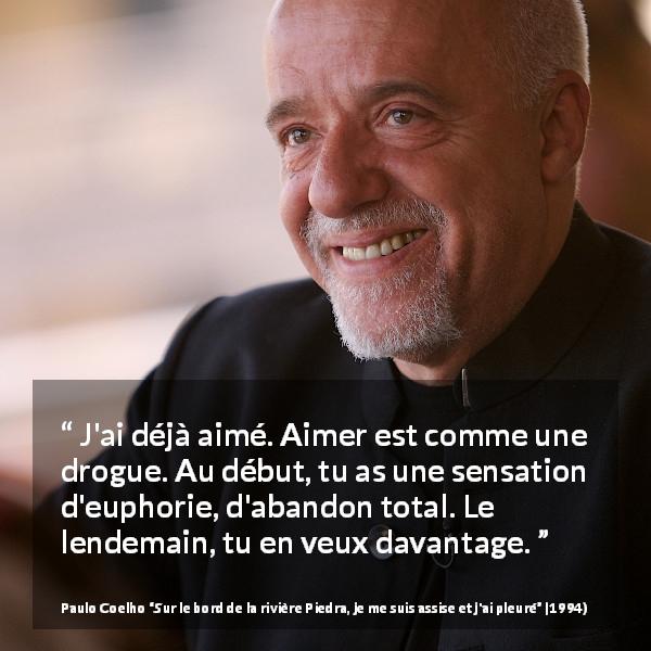 Citation de Paulo Coelho sur l'addiction tirée de Sur le bord de la rivière Piedra, je me suis assise et j'ai pleuré - J'ai déjà aimé. Aimer est comme une drogue. Au début, tu as une sensation d'euphorie, d'abandon total. Le lendemain, tu en veux davantage.
