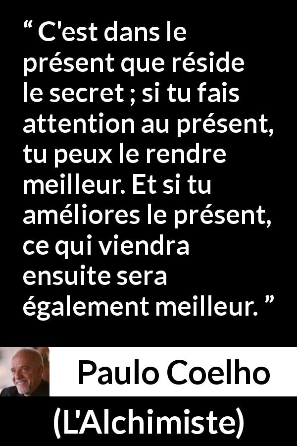 Citation de Paulo Coelho sur l'attention tirée de L'Alchimiste - C'est dans le présent que réside le secret ; si tu fais attention au présent, tu peux le rendre meilleur. Et si tu améliores le présent, ce qui viendra ensuite sera également meilleur.