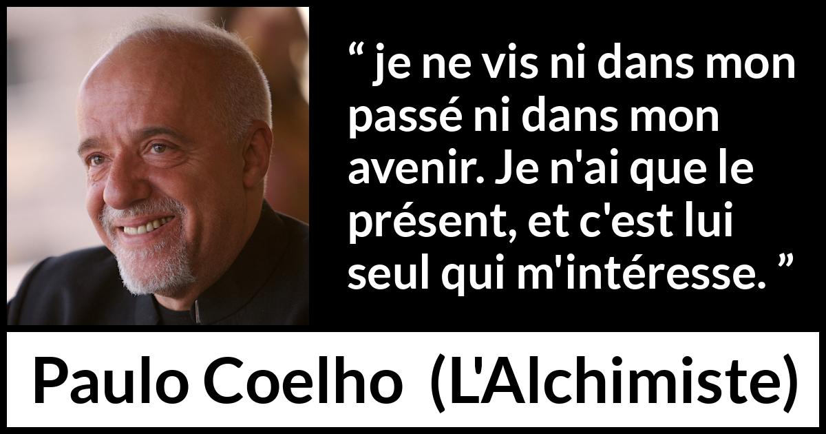 Citation de Paulo Coelho sur l'avenir tirée de L'Alchimiste - je ne vis ni dans mon passé ni dans mon avenir. Je n'ai que le présent, et c'est lui seul qui m'intéresse.