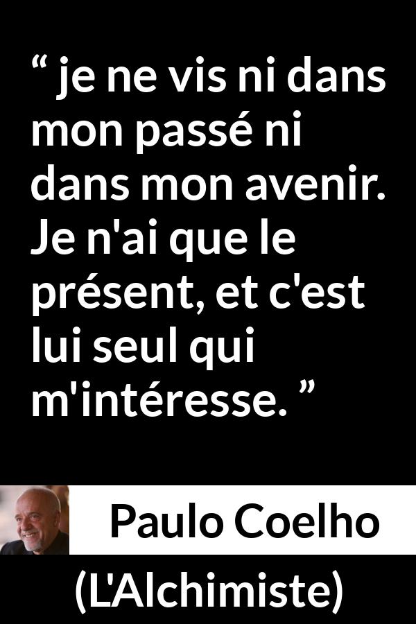 Citation de Paulo Coelho sur l'avenir tirée de L'Alchimiste - je ne vis ni dans mon passé ni dans mon avenir. Je n'ai que le présent, et c'est lui seul qui m'intéresse.