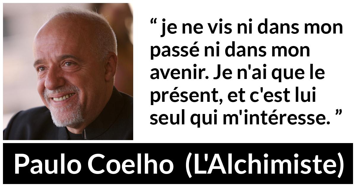 Citation de Paulo Coelho sur l'avenir tirée de L'Alchimiste - je ne vis ni dans mon passé ni dans mon avenir. Je n'ai que le présent, et c'est lui seul qui m'intéresse.