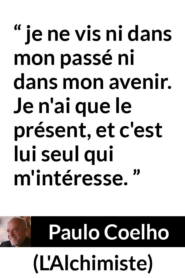 Citation de Paulo Coelho sur l'avenir tirée de L'Alchimiste - je ne vis ni dans mon passé ni dans mon avenir. Je n'ai que le présent, et c'est lui seul qui m'intéresse.