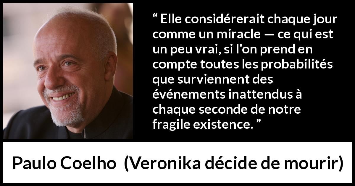 Citation de Paulo Coelho sur l'existence tirée de Veronika décide de mourir - Elle considérerait chaque jour comme un miracle — ce qui est un peu vrai, si l'on prend en compte toutes les probabilités que surviennent des événements inattendus à chaque seconde de notre fragile existence.
