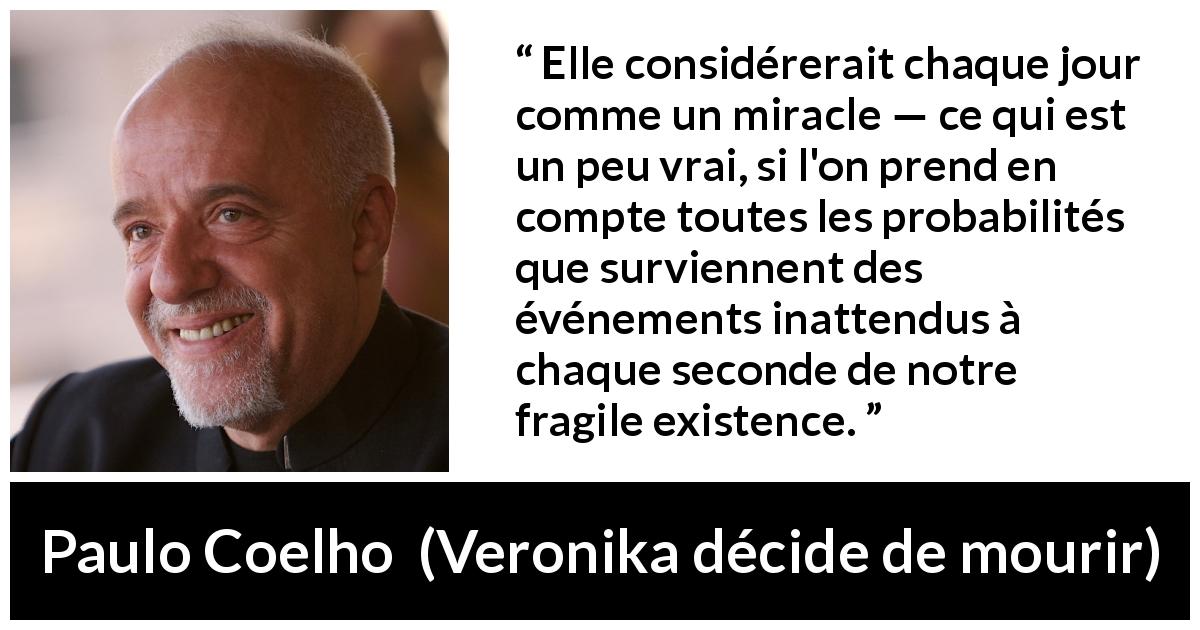 Citation de Paulo Coelho sur l'existence tirée de Veronika décide de mourir - Elle considérerait chaque jour comme un miracle — ce qui est un peu vrai, si l'on prend en compte toutes les probabilités que surviennent des événements inattendus à chaque seconde de notre fragile existence.
