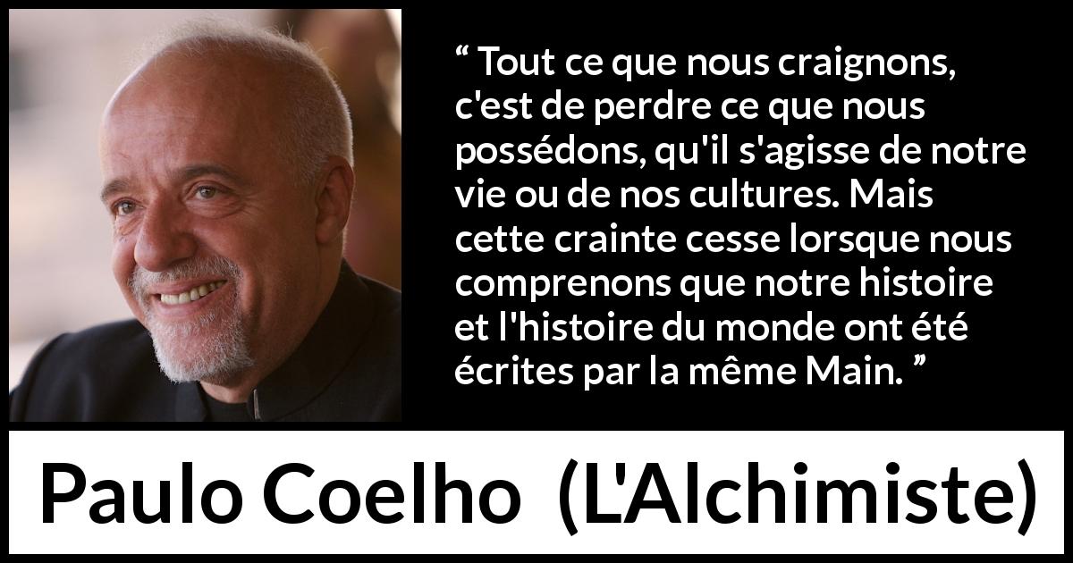 Citation de Paulo Coelho sur la culture tirée de L'Alchimiste - Tout ce que nous craignons, c'est de perdre ce que nous possédons, qu'il s'agisse de notre vie ou de nos cultures. Mais cette crainte cesse lorsque nous comprenons que notre histoire et l'histoire du monde ont été écrites par la même Main.