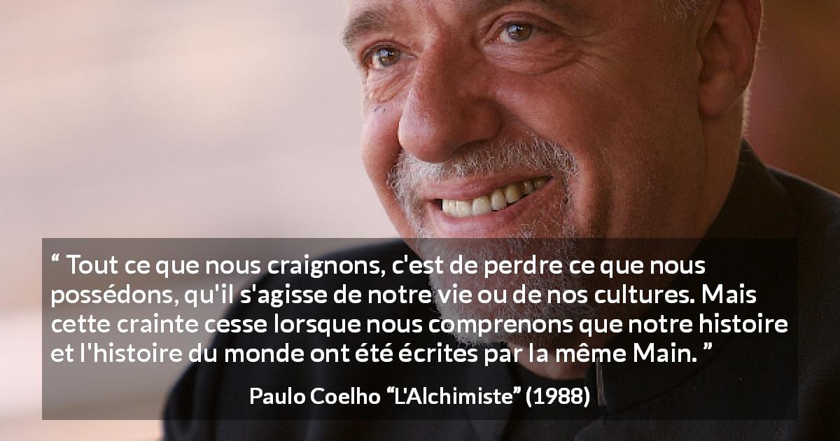 Citation de Paulo Coelho sur la culture tirée de L'Alchimiste - Tout ce que nous craignons, c'est de perdre ce que nous possédons, qu'il s'agisse de notre vie ou de nos cultures. Mais cette crainte cesse lorsque nous comprenons que notre histoire et l'histoire du monde ont été écrites par la même Main.