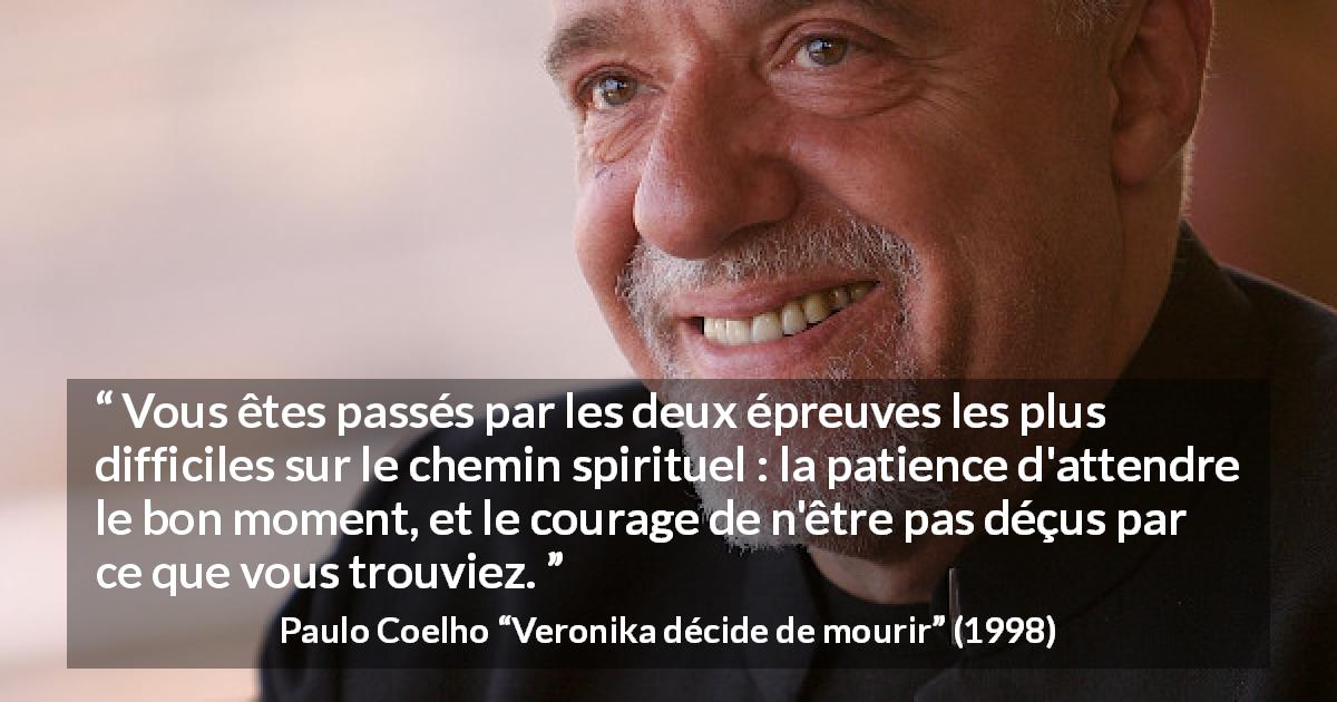 Citation de Paulo Coelho sur la patience tirée de Veronika décide de mourir - Vous êtes passés par les deux épreuves les plus difficiles sur le chemin spirituel : la patience d'attendre le bon moment, et le courage de n'être pas déçus par ce que vous trouviez.