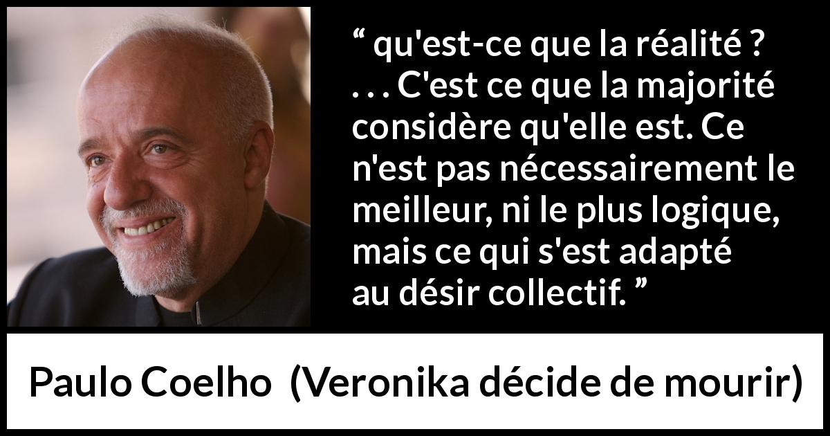 Citation de Paulo Coelho sur la réalité tirée de Veronika décide de mourir - qu'est-ce que la réalité ? . . . C'est ce que la majorité considère qu'elle est. Ce n'est pas nécessairement le meilleur, ni le plus logique, mais ce qui s'est adapté au désir collectif.