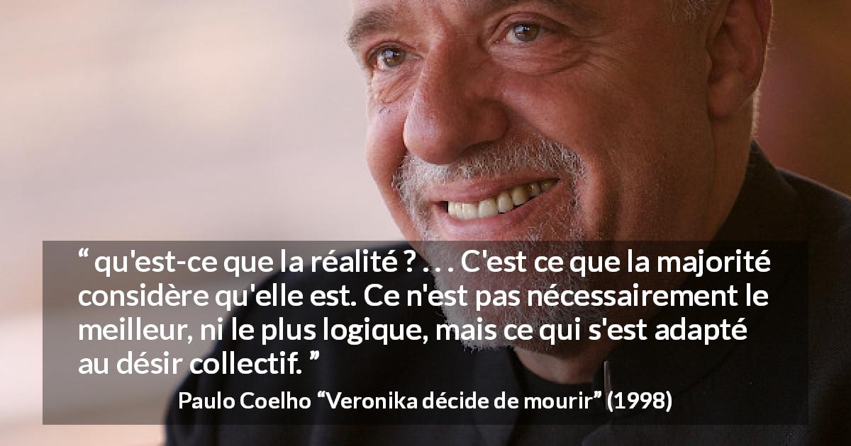 Citation de Paulo Coelho sur la réalité tirée de Veronika décide de mourir - qu'est-ce que la réalité ? . . . C'est ce que la majorité considère qu'elle est. Ce n'est pas nécessairement le meilleur, ni le plus logique, mais ce qui s'est adapté au désir collectif.