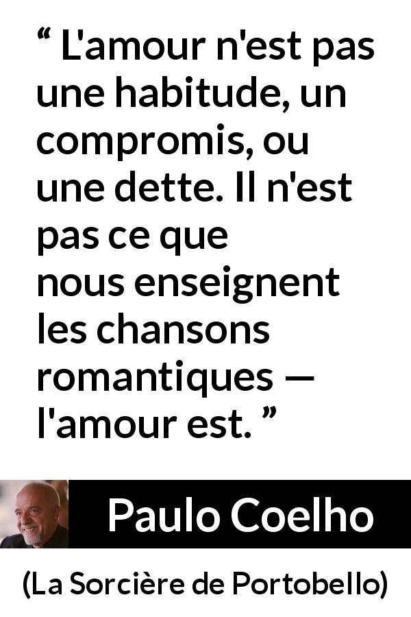 Citation de Paulo Coelho sur la romance tirée de La Sorcière de Portobello - L'amour n'est pas une habitude, un compromis, ou une dette. Il n'est pas ce que nous enseignent les chansons romantiques — l'amour est.