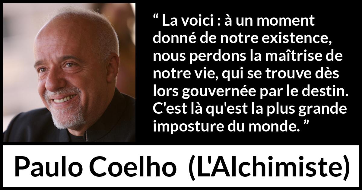 Citation de Paulo Coelho sur le destin tirée de L'Alchimiste - La voici : à un moment donné de notre existence, nous perdons la maîtrise de notre vie, qui se trouve dès lors gouvernée par le destin. C'est là qu'est la plus grande imposture du monde.