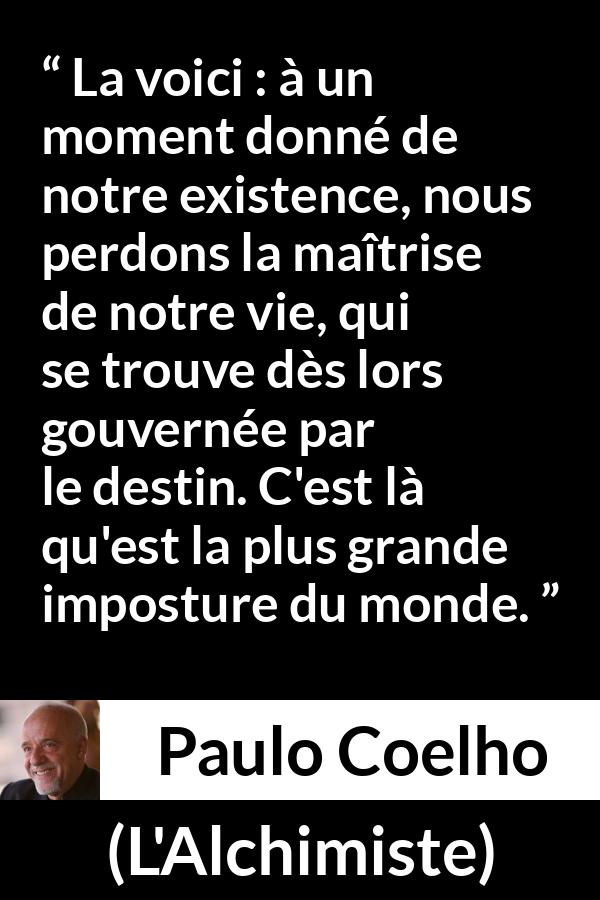 Citation de Paulo Coelho sur le destin tirée de L'Alchimiste - La voici : à un moment donné de notre existence, nous perdons la maîtrise de notre vie, qui se trouve dès lors gouvernée par le destin. C'est là qu'est la plus grande imposture du monde.