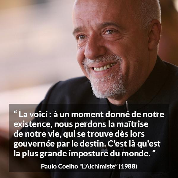 Citation de Paulo Coelho sur le destin tirée de L'Alchimiste - La voici : à un moment donné de notre existence, nous perdons la maîtrise de notre vie, qui se trouve dès lors gouvernée par le destin. C'est là qu'est la plus grande imposture du monde.