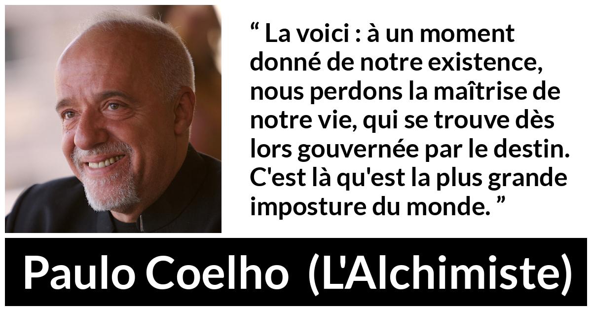Citation de Paulo Coelho sur le destin tirée de L'Alchimiste - La voici : à un moment donné de notre existence, nous perdons la maîtrise de notre vie, qui se trouve dès lors gouvernée par le destin. C'est là qu'est la plus grande imposture du monde.