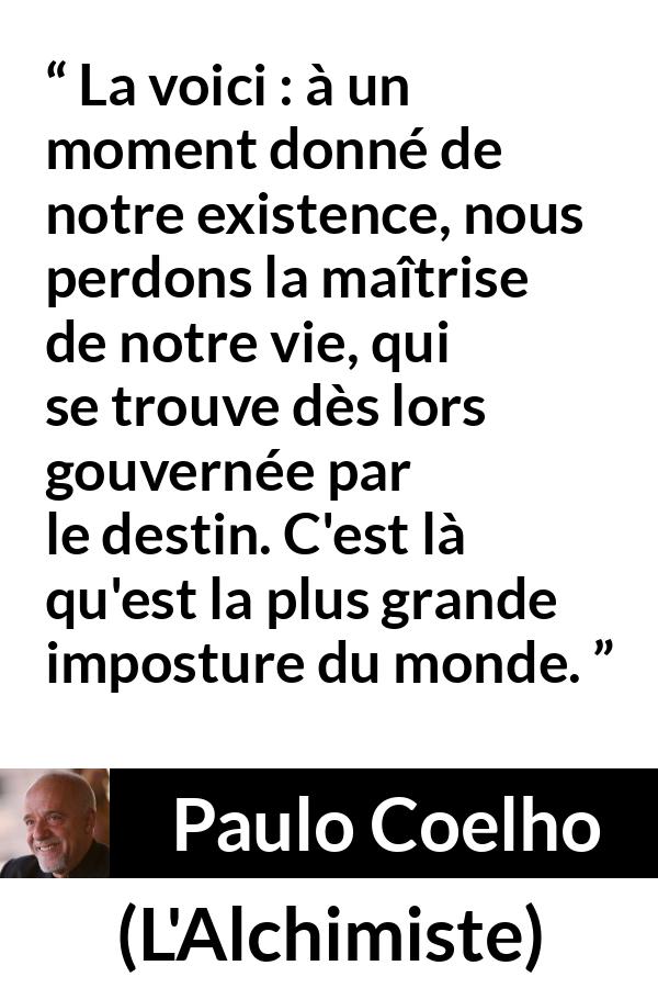 Citation de Paulo Coelho sur le destin tirée de L'Alchimiste - La voici : à un moment donné de notre existence, nous perdons la maîtrise de notre vie, qui se trouve dès lors gouvernée par le destin. C'est là qu'est la plus grande imposture du monde.