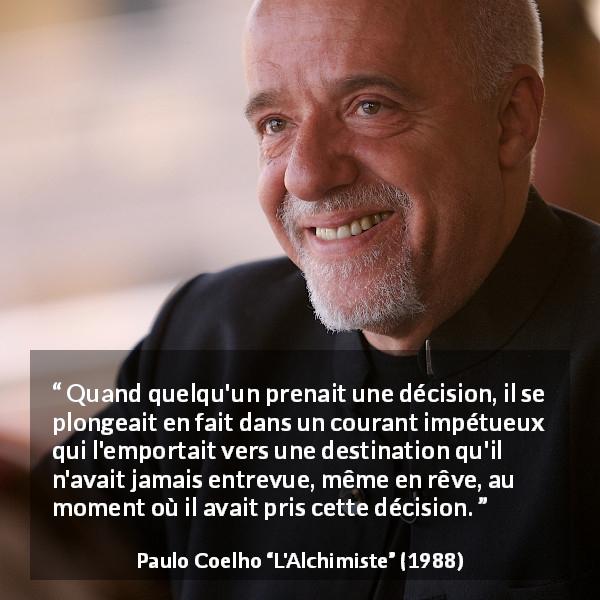 Citation de Paulo Coelho sur les conséquences tirée de L'Alchimiste - Quand quelqu'un prenait une décision, il se plongeait en fait dans un courant impétueux qui l'emportait vers une destination qu'il n'avait jamais entrevue, même en rêve, au moment où il avait pris cette décision.