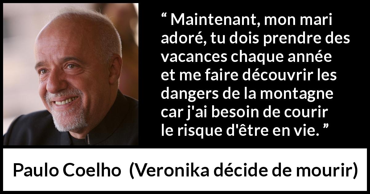 Citation de Paulo Coelho sur vivre tirée de Veronika décide de mourir - Maintenant, mon mari adoré, tu dois prendre des vacances chaque année et me faire découvrir les dangers de la montagne car j'ai besoin de courir le risque d'être en vie.