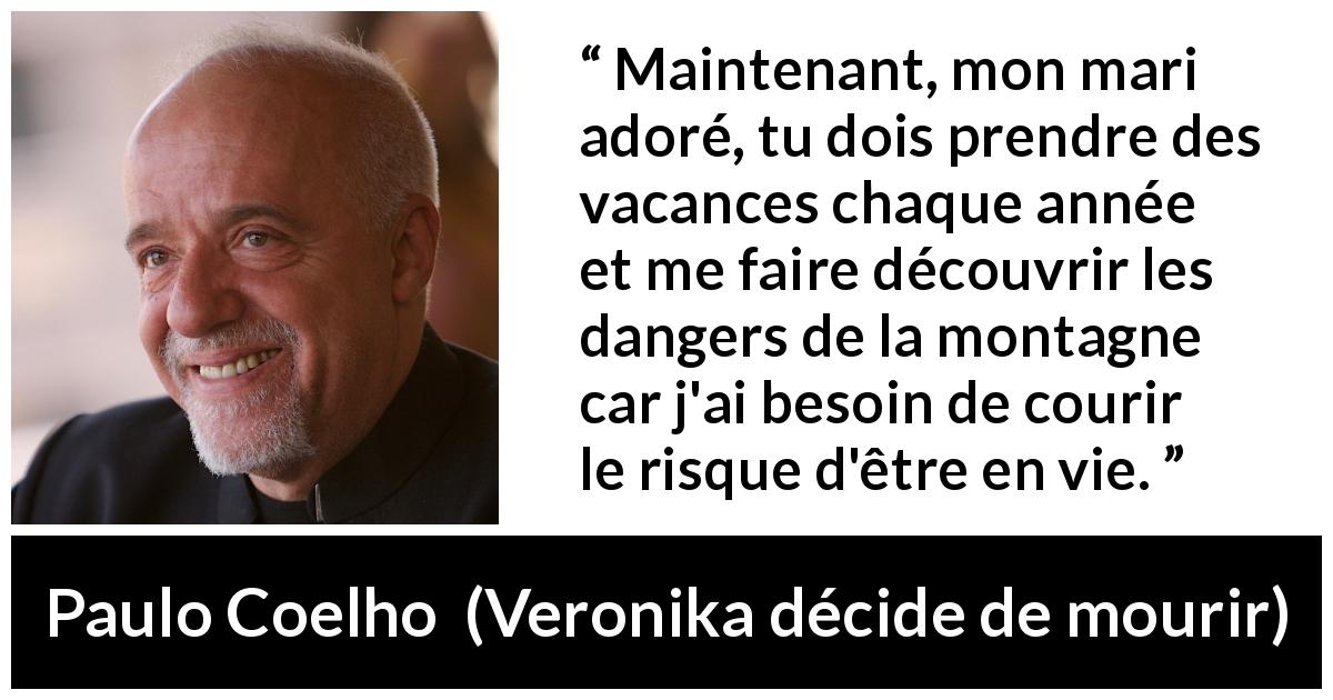 Citation de Paulo Coelho sur vivre tirée de Veronika décide de mourir - Maintenant, mon mari adoré, tu dois prendre des vacances chaque année et me faire découvrir les dangers de la montagne car j'ai besoin de courir le risque d'être en vie.