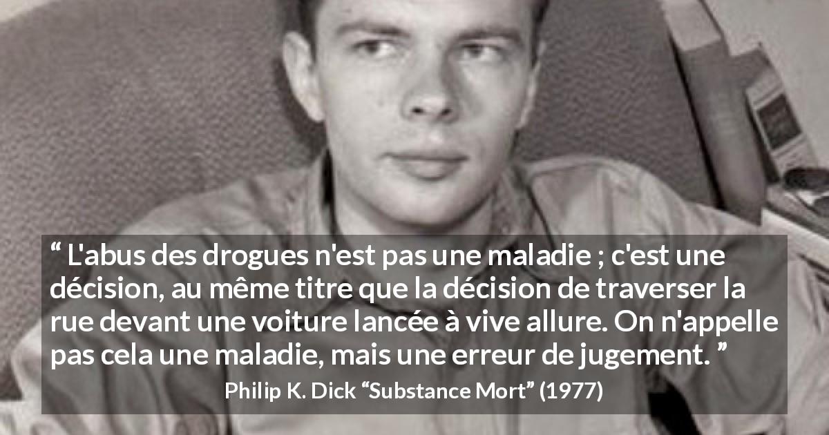 Citation de Philip K. Dick sur la maladie tirée de Substance Mort - L'abus des drogues n'est pas une maladie ; c'est une décision, au même titre que la décision de traverser la rue devant une voiture lancée à vive allure. On n'appelle pas cela une maladie, mais une erreur de jugement.