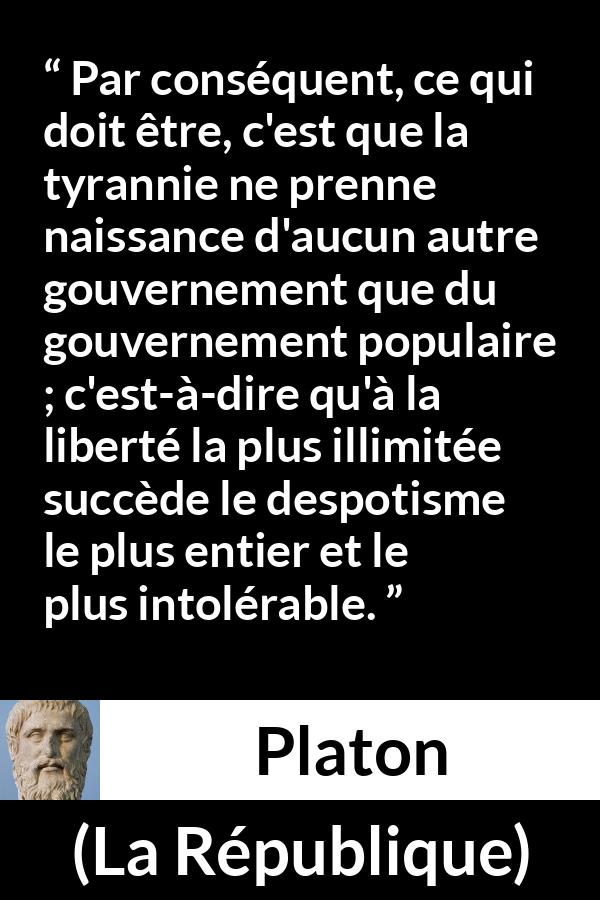 Citation de Platon sur la liberté tirée de La République - Par conséquent, ce qui doit être, c'est que la tyrannie ne prenne naissance d'aucun autre gouvernement que du gouvernement populaire ; c'est-à-dire qu'à la liberté la plus illimitée succède le despotisme le plus entier et le plus intolérable.