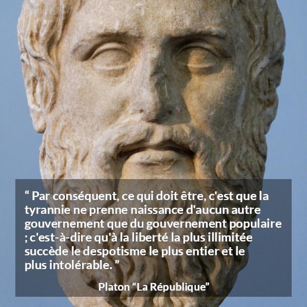Citation de Platon sur la liberté tirée de La République - Par conséquent, ce qui doit être, c'est que la tyrannie ne prenne naissance d'aucun autre gouvernement que du gouvernement populaire ; c'est-à-dire qu'à la liberté la plus illimitée succède le despotisme le plus entier et le plus intolérable.