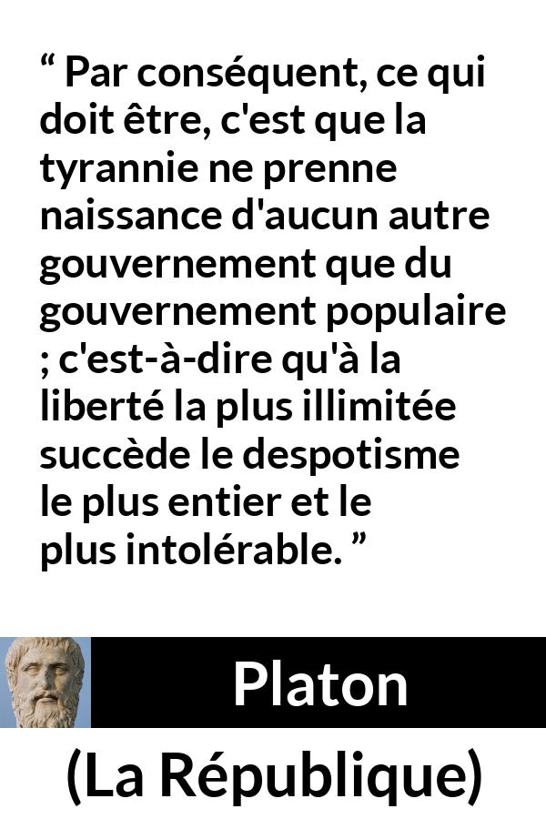 Citation de Platon sur la liberté tirée de La République - Par conséquent, ce qui doit être, c'est que la tyrannie ne prenne naissance d'aucun autre gouvernement que du gouvernement populaire ; c'est-à-dire qu'à la liberté la plus illimitée succède le despotisme le plus entier et le plus intolérable.