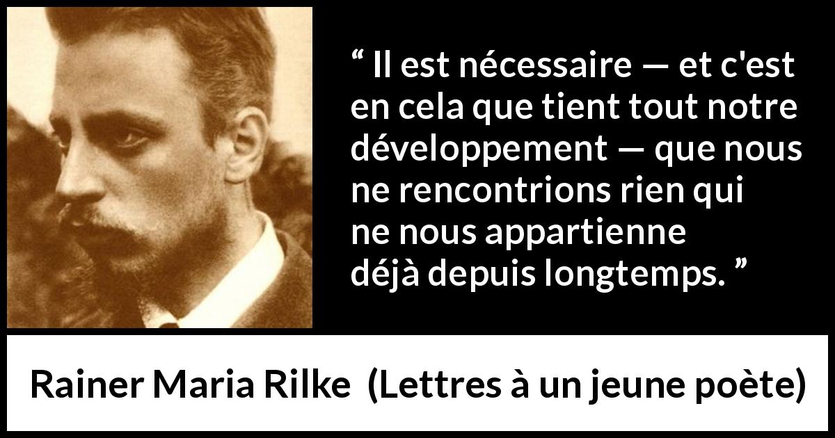 Citation de Rainer Maria Rilke sur l'épanouissement tirée de Lettres à un jeune poète - Il est nécessaire — et c'est en cela que tient tout notre développement — que nous ne rencontrions rien qui ne nous appartienne déjà depuis longtemps.