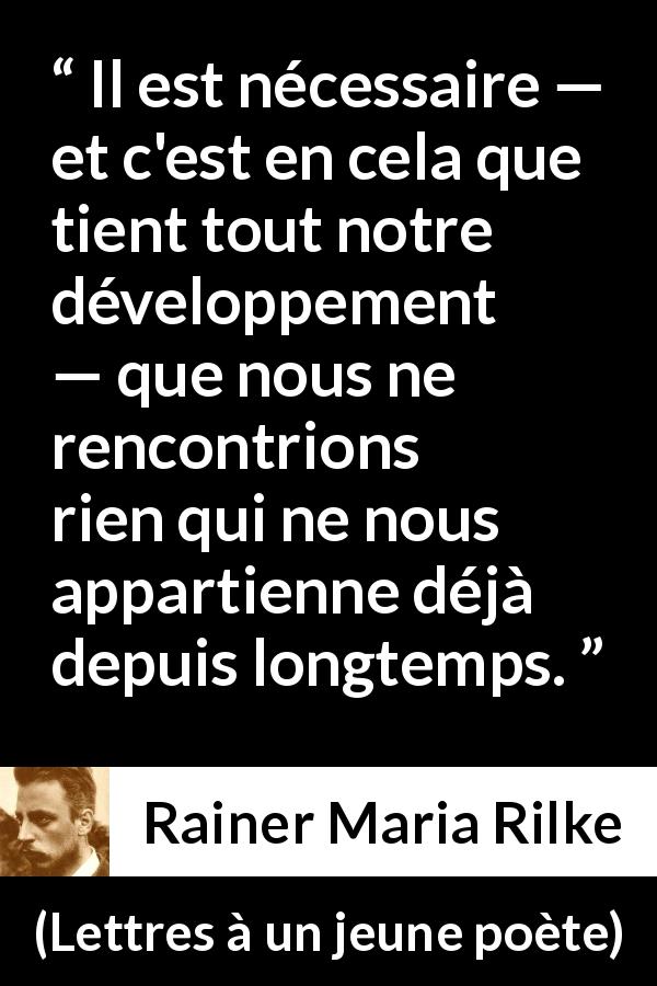 Citation de Rainer Maria Rilke sur l'épanouissement tirée de Lettres à un jeune poète - Il est nécessaire — et c'est en cela que tient tout notre développement — que nous ne rencontrions rien qui ne nous appartienne déjà depuis longtemps.