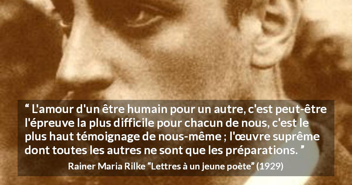 Citation de Rainer Maria Rilke sur l'amour tirée de Lettres à un jeune poète - L'amour d'un être humain pour un autre, c'est peut-être l'épreuve la plus difficile pour chacun de nous, c'est le plus haut témoignage de nous-même ; l'œuvre suprême dont toutes les autres ne sont que les préparations.