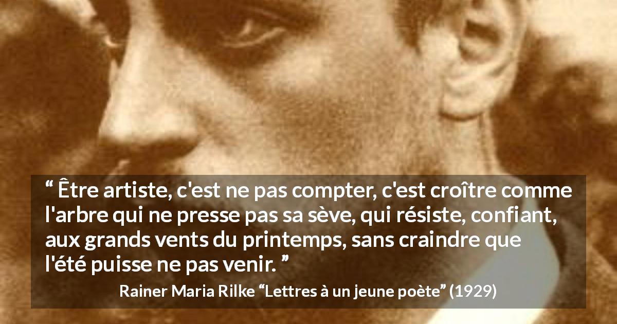 Citation de Rainer Maria Rilke sur l'art tirée de Lettres à un jeune poète - Être artiste, c'est ne pas compter, c'est croître comme l'arbre qui ne presse pas sa sève, qui résiste, confiant, aux grands vents du printemps, sans craindre que l'été puisse ne pas venir.