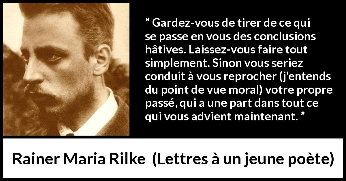 Citation de Rainer Maria Rilke sur l'expérience tirée de Lettres à un jeune poète - Gardez-vous de tirer de ce qui se passe en vous des conclusions hâtives. Laissez-vous faire tout simplement. Sinon vous seriez conduit à vous reprocher (j'entends du point de vue moral) votre propre passé, qui a une part dans tout ce qui vous advient maintenant.