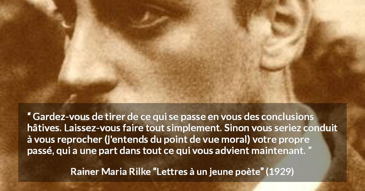 Citation de Rainer Maria Rilke sur l'expérience tirée de Lettres à un jeune poète - Gardez-vous de tirer de ce qui se passe en vous des conclusions hâtives. Laissez-vous faire tout simplement. Sinon vous seriez conduit à vous reprocher (j'entends du point de vue moral) votre propre passé, qui a une part dans tout ce qui vous advient maintenant.
