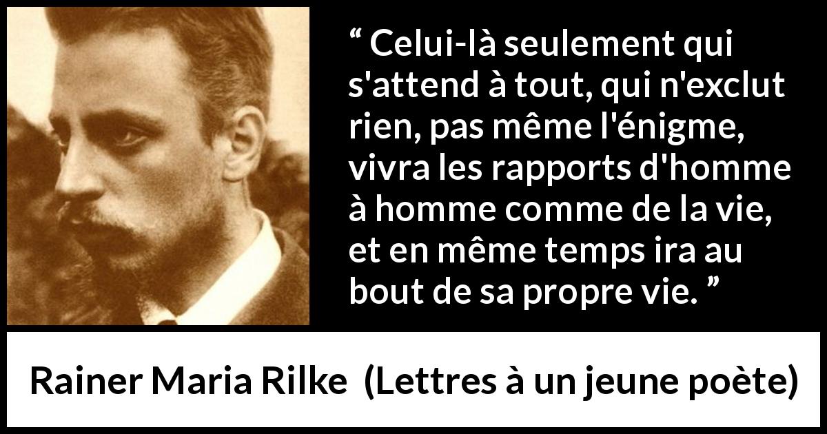Citation de Rainer Maria Rilke sur l'ouverture tirée de Lettres à un jeune poète - Celui-là seulement qui s'attend à tout, qui n'exclut rien, pas même l'énigme, vivra les rapports d'homme à homme comme de la vie, et en même temps ira au bout de sa propre vie.