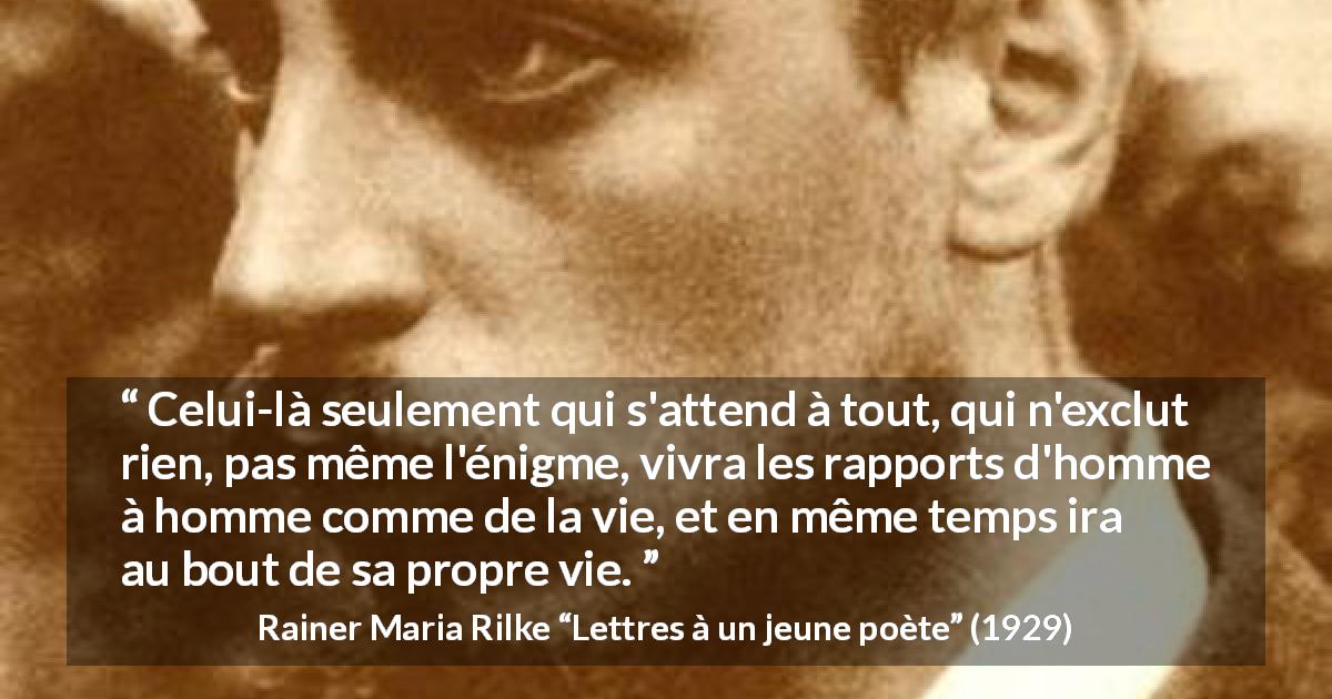 Citation de Rainer Maria Rilke sur l'ouverture tirée de Lettres à un jeune poète - Celui-là seulement qui s'attend à tout, qui n'exclut rien, pas même l'énigme, vivra les rapports d'homme à homme comme de la vie, et en même temps ira au bout de sa propre vie.