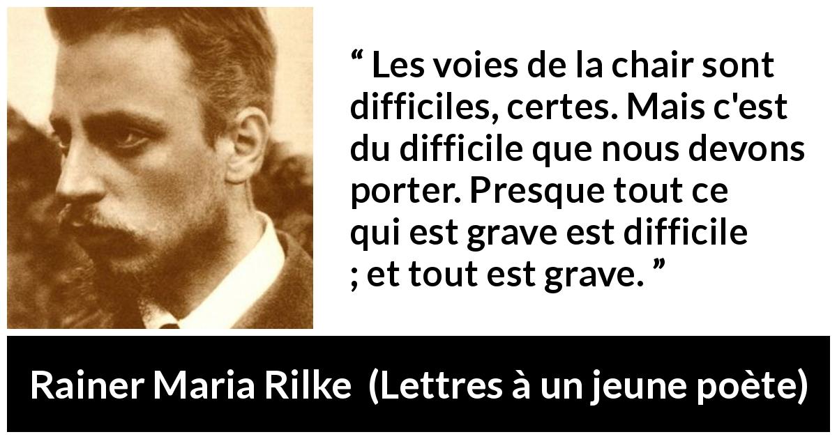 Citation de Rainer Maria Rilke sur la difficulté tirée de Lettres à un jeune poète - Les voies de la chair sont difficiles, certes. Mais c'est du difficile que nous devons porter. Presque tout ce qui est grave est difficile ; et tout est grave.