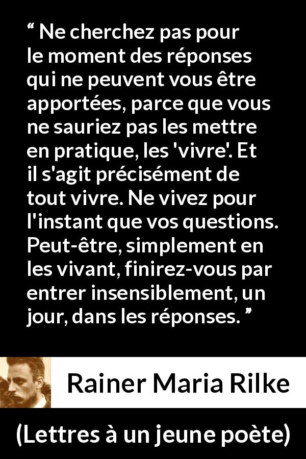 Citation de Rainer Maria Rilke sur la patience tirée de Lettres à un jeune poète - Ne cherchez pas pour le moment des réponses qui ne peuvent vous être apportées, parce que vous ne sauriez pas les mettre en pratique, les 'vivre'. Et il s'agit précisément de tout vivre. Ne vivez pour l'instant que vos questions. Peut-être, simplement en les vivant, finirez-vous par entrer insensiblement, un jour, dans les réponses.