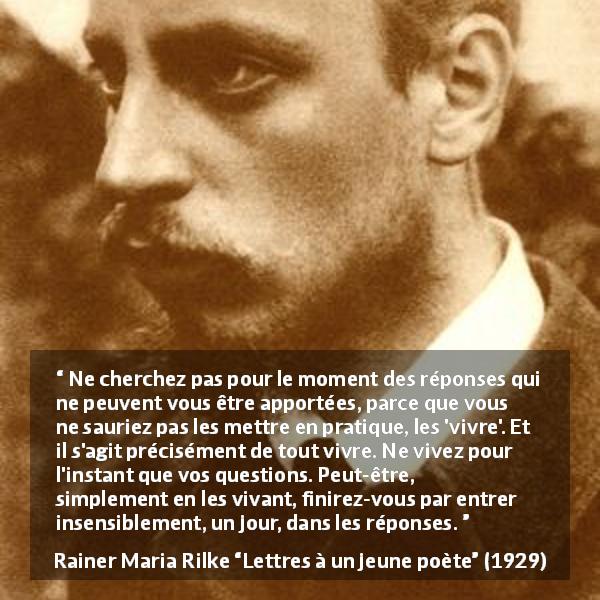 Citation de Rainer Maria Rilke sur la patience tirée de Lettres à un jeune poète - Ne cherchez pas pour le moment des réponses qui ne peuvent vous être apportées, parce que vous ne sauriez pas les mettre en pratique, les 'vivre'. Et il s'agit précisément de tout vivre. Ne vivez pour l'instant que vos questions. Peut-être, simplement en les vivant, finirez-vous par entrer insensiblement, un jour, dans les réponses.