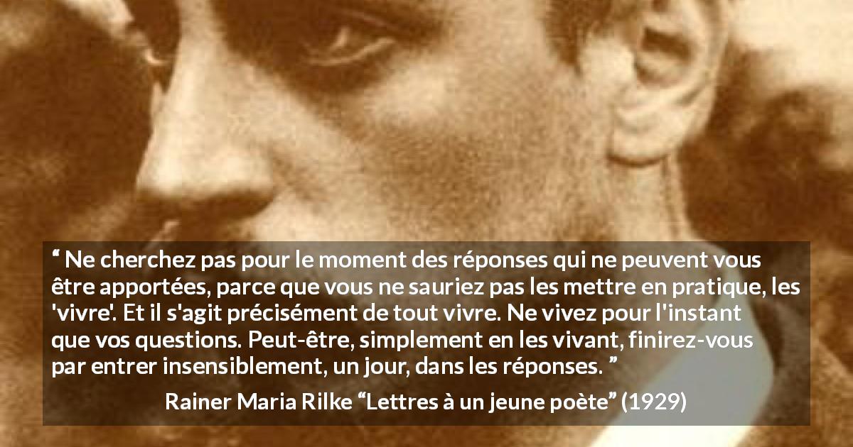 Citation de Rainer Maria Rilke sur la patience tirée de Lettres à un jeune poète - Ne cherchez pas pour le moment des réponses qui ne peuvent vous être apportées, parce que vous ne sauriez pas les mettre en pratique, les 'vivre'. Et il s'agit précisément de tout vivre. Ne vivez pour l'instant que vos questions. Peut-être, simplement en les vivant, finirez-vous par entrer insensiblement, un jour, dans les réponses.