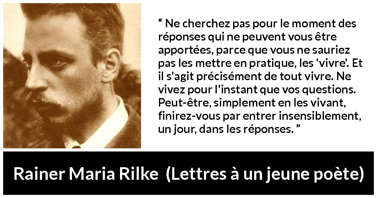 Citation de Rainer Maria Rilke sur la patience tirée de Lettres à un jeune poète - Ne cherchez pas pour le moment des réponses qui ne peuvent vous être apportées, parce que vous ne sauriez pas les mettre en pratique, les 'vivre'. Et il s'agit précisément de tout vivre. Ne vivez pour l'instant que vos questions. Peut-être, simplement en les vivant, finirez-vous par entrer insensiblement, un jour, dans les réponses.