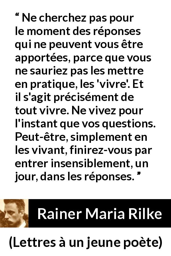 Citation de Rainer Maria Rilke sur la patience tirée de Lettres à un jeune poète - Ne cherchez pas pour le moment des réponses qui ne peuvent vous être apportées, parce que vous ne sauriez pas les mettre en pratique, les 'vivre'. Et il s'agit précisément de tout vivre. Ne vivez pour l'instant que vos questions. Peut-être, simplement en les vivant, finirez-vous par entrer insensiblement, un jour, dans les réponses.