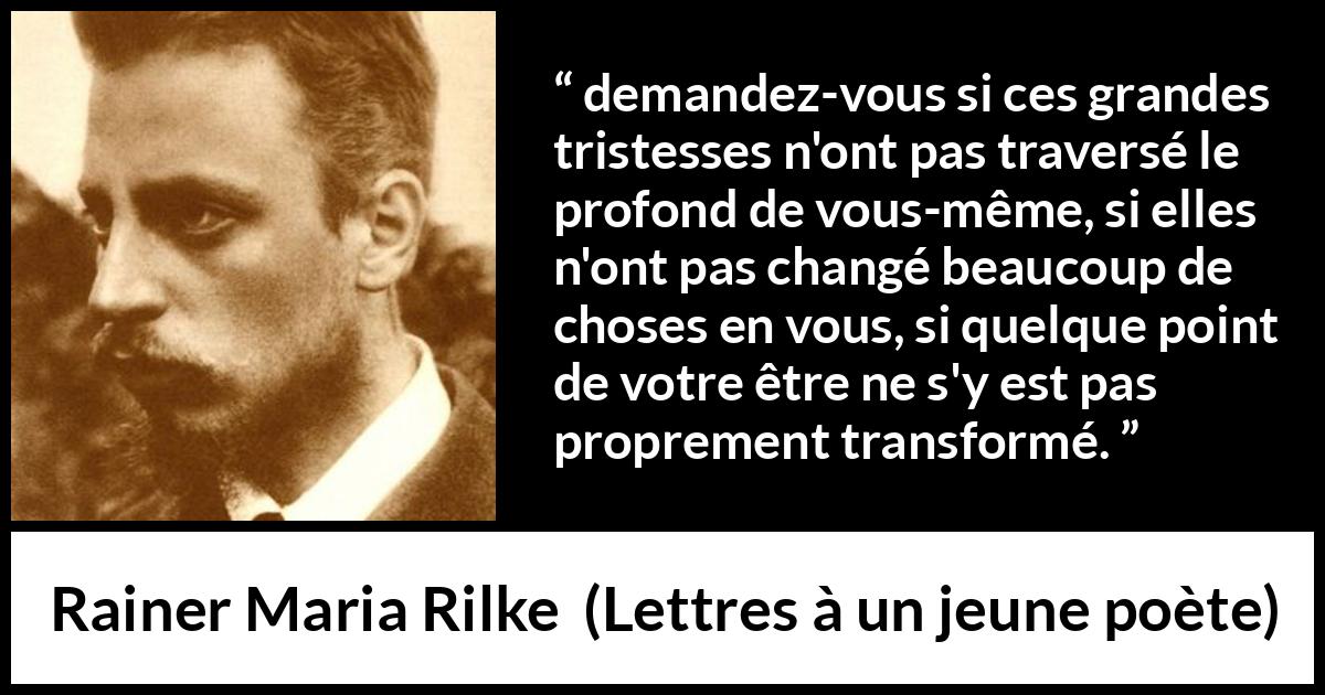 Citation de Rainer Maria Rilke sur la profondeur tirée de Lettres à un jeune poète - demandez-vous si ces grandes tristesses n'ont pas traversé le profond de vous-même, si elles n'ont pas changé beaucoup de choses en vous, si quelque point de votre être ne s'y est pas proprement transformé.