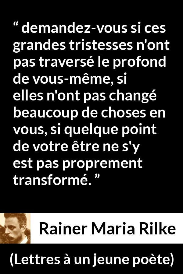 Citation de Rainer Maria Rilke sur la profondeur tirée de Lettres à un jeune poète - demandez-vous si ces grandes tristesses n'ont pas traversé le profond de vous-même, si elles n'ont pas changé beaucoup de choses en vous, si quelque point de votre être ne s'y est pas proprement transformé.