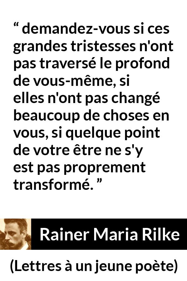 Citation de Rainer Maria Rilke sur la profondeur tirée de Lettres à un jeune poète - demandez-vous si ces grandes tristesses n'ont pas traversé le profond de vous-même, si elles n'ont pas changé beaucoup de choses en vous, si quelque point de votre être ne s'y est pas proprement transformé.